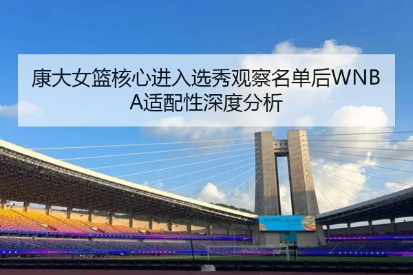 康大女篮核心进入选秀观察名单后WNBA适配性深度分析